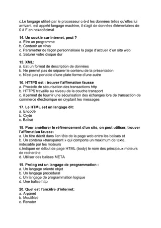 c.Le langage utilisé par le processeur c-à-d les données telles qu’elles lui
arrivant, est appelé langage machine, il s’agit de données élémentaires de
0 à F en hexadécimal
14. Un cookie sur internet, peut ?
a. Etre un programme
b. Contenir un virus
c. Paramétrer de façon personnalisée la page d’accueil d’un site web
d. Saturer votre disque dur
15. XML:
a. Est un format de description de données
b. Ne permet pas de séparer le contenu de la présentation
c. N’est pas portable d’une plate forme d’une autre
16. HTTPS est : trouver l’affirmation fausse
a. Procédé de sécurisation des transactions http
b. HTTPS travaille au niveau de la couche transport
c. il permet de fournir une sécurisation des échanges lors de transaction de
commerce électronique en cryptant les messages
17. Le HTML est un langage dit:
a. Encodé
b. Cryté
c. Balisé
18. Pour améliorer le référencement d’un site, on peut utiliser, trouver
l’affirmation fausse:
a. Un titre décrit dans l’en tête de la page web entre les balises et
b. Un contenu »transparent » qui comporte un maximum de texte,
indexable par les moteurs
c.Indiquer en début de page HTML (body) le nom des principaux moteurs
de recherche
d. Utiliser des balises META
19. Prolog est un langage de programmation :
a. Un langage orienté objet
b. Un langage procédural
c. Un langage de programmation logique
d. Une balise http
20. Quel est l’ancêtre d’internet:
a. Arpanet
b. MouliNet
c. Renater

 