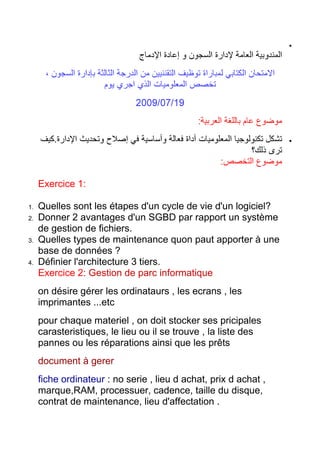 Exercice 1:
1.
2.

3.

4.

Quelles sont les étapes d'un cycle de vie d'un logiciel?
Donner 2 avantages d'un SGBD par rapport un système
de gestion de fichiers.
Quelles types de maintenance quon paut apporter à une
base de données ?
Définier l'architecture 3 tiers.
Exercice 2: Gestion de parc informatique
on désire gérer les ordinataurs , les ecrans , les
imprimantes ...etc
pour chaque materiel , on doit stocker ses pricipales
carasteristiques, le lieu ou il se trouve , la liste des
pannes ou les réparations ainsi que les prêts
document à gerer
fiche ordinateur : no serie , lieu d achat, prix d achat ,
marque,RAM, processuer, cadence, taille du disque,
contrat de maintenance, lieu d'affectation .

 