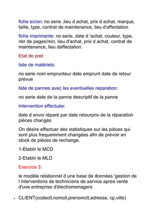 fiche ecran: no serie ,lieu d achat, prix d achat, marque,
taille, type, contrat de maintenance, lieu d'affectation
fiche imprimante: no serie, date d 'achat, couleur, type,
nbr de pages/min, lieu d'achat, prix d achat, contrat de
maintenance, lieu daffectation.
Etat de pret:
liste de matériels:
no serie nom emprunteur date emprunt date de retour
prévue
liste de pannes avec les eventuelles reparation:
no serie date de la panne descriptif de la panne
Intervention effectuée:
date d envoi réparé par date retourprix de la réparation
pièces changés
On désire effectuer des statistiques sur les pièces qui
sont plus frequemment changées afin de prévoir en
stock de pièces de rechange.
1-Etablir le MCD
2-Etablir le MLD
Exercice 3:
le modèle relationnel d une base de données 'gestion de
l interventions de techniciens de service apres vente
d'une entreprise d'électromenagers:
CLIENT(codeclt,nomclt,prenomclt,adresse, cp,ville)

 