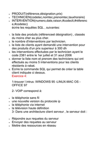 PRODUIT(référence,désignation,prix)
TECHNICIEN(codetec,nomtec,prenomtec,tauxhoraire)
INTERVENTION(numero,date,raison,#codeclt,#réferenc
e,#codetec)
écrire les requêtes SQL , suivantes:
1.

2.
3.

4.

5.

6.

la liste des produits (référenceet désignation) , classés
du moins cher au plus cher.
le nombre d'interventions par technicien.
la liste de clients ayant demandé une intervention pour
des produits d'un prix superieur à 300 dh
les interventions effectuées par le technicien ayant le
code 2381 entre le 1er juillet et 31 aout 2006
donner la liste nom et prenom des techniciens qui ont
effectués au moins 5 interventions pour les clients
résidants à rabat.
Ecrire la commande SQL qui permet de créer la table
client indiquée ci dessus.
Exercice 4:
1-trouver l intrus :WINDOWS 95 -LINUX-MAC OS OFFICE 97
2- VOIP correspond à:
la téléphonie sans fil
une nouvelle version du protocole ip
la téléphonie via internet
la télévision haute définition
3- Dans une architecture client serveur , le serveur doit :
Répondre aux requetes du serveur
Envoyer des requetes au serveur
Mettre des ressources en réseau

 