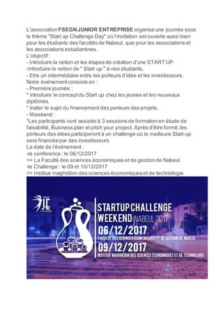 L'associationFSEGNJUNIOR ENTREPRISE organise une journée sous
le thème "Start up Challenge Day" où l’invitation est ouverte aussi bien
pour les étudiants des facultés de Nabeul, que pour les associations et
les associations estudiantines.
L’objectif :
- Introduire la notion et les étapes de création d'une START UP.
-Introduire la notion de " Start up " à nos étudiants.
- Etre un intermédiaire entre les porteurs d’idée et les investisseurs.
Notre événementconsiste en :
- Première journée :
* introduire le conceptdu Start up chez les jeunes et les nouveaux
diplômés.
* traiter le sujet du financement des porteurs des projets.
- Weekend :
*Les participants vont assisterà 3 sessions de formation en étude de
faisabilité, Business plan et pitch your project. Après d'être formé,les
porteurs des idées participeront à un challenge où la meilleure Start-up
sera financée par des investisseurs.
La date de l’événement :
-la conférence :le 06/12/2017
=> La Faculté des sciences économiques et de gestionde Nabeul
-le Challenge : le 09 et 10/12/2017
=> Institue maghrébin des sciences économiqueset de technologie
 