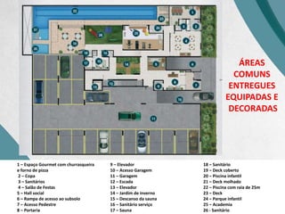 1 – Espaço Gourmet com churrasqueira
e forno de pizza
2 – Copa
3 – Sanitários
4 – Salão de Festas
5 – Hall social
6 – Rampa de acesso ao subsolo
7 – Acesso Pedestre
8 – Portaria
9 – Elevador
10 – Acesso Garagem
11 – Garagem
12 – Escada
13 – Elevador
14 – Jardim de inverno
15 – Descanso da sauna
16 – Sanitário serviço
17 – Sauna
18 – Sanitário
19 – Deck coberto
20 – Piscina infantil
21 – Deck molhado
22 – Piscina com raia de 25m
23 – Deck
24 – Parque infantil
25 – Academia
26 - Sanitário
ÁREAS
COMUNS
ENTREGUES
EQUIPADAS E
DECORADAS
 