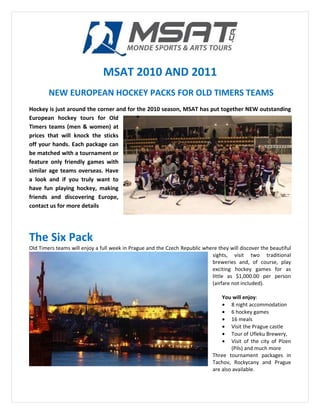 MSAT 2010 AND 2011
        NEW EUROPEAN HOCKEY PACKS FOR OLD TIMERS TEAMS
Hockey is just around the corner and for the 2010 season, MSAT has put together NEW outstanding
European hockey tours for Old
Timers teams (men & women) at
prices that will knock the sticks
off your hands. Each package can
be matched with a tournament or
feature only friendly games with
similar age teams overseas. Have
a look and if you truly want to
have fun playing hockey, making
friends and discovering Europe,
contact us for more details




The Six Pack
Old Timers teams will enjoy a full week in Prague and the Czech Republic where they will discover the beautiful
                                                                            sights, visit two traditional
                                                                            breweries and, of course, play
                                                                            exciting hockey games for as
                                                                            little as $1,000.00 per person
                                                                            (airfare not included).

                                                                                 You will enjoy:
                                                                                 • 8 night accommodation
                                                                                 • 6 hockey games
                                                                                 • 16 meals
                                                                                 • Visit the Prague castle
                                                                                 • Tour of Ufleku Brewery,
                                                                                 • Visit of the city of Plzen
                                                                                     (Pils) and much more
                                                                             Three tournament packages in
                                                                             Tachov, Rockycany and Prague
                                                                             are also available.
 