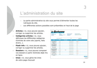 3
          L’administration du site
             La partie administrative du site vous permet d’alimenter toutes les
              rubriques du site.
             Les différentes actions possibles sont présentées en haut de la page


   Articles : ici, vous pouvez ajouter,
    corriger ou supprimer les articles.
   Catégories articles : ici, vous
    définissez les différentes catégories
    d’articles de votre site (sports, faits
    divers…).
   Flash info : ici, vous pouvez ajouter,
    corriger ou supprimer les articles.
   Dossiers : ici, vous pouvez composer
    vos dossiers à partir d’articles déjà mis
    en ligne.
   Unes : ici, vous gérez les Unes
    de votre page d’accueil
                                                                                     10
 