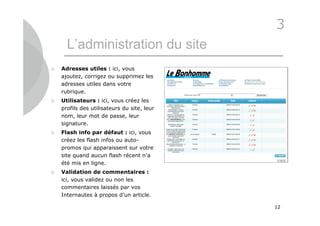 3
      L’administration du site
   Adresses utiles : ici, vous
    ajoutez, corrigez ou supprimez les
    adresses utiles dans votre
    rubrique.
   Utilisateurs : ici, vous créez les
    profils des utilisateurs du site, leur
    nom, leur mot de passe, leur
    signature.
   Flash info par défaut : ici, vous
    créez les flash infos ou auto-
    promos qui apparaissent sur votre
    site quand aucun flash récent n’a
    été mis en ligne.
   Validation de commentaires :
    ici, vous validez ou non les
    commentaires laissés par vos
    Internautes à propos d’un article.

                                             12
 