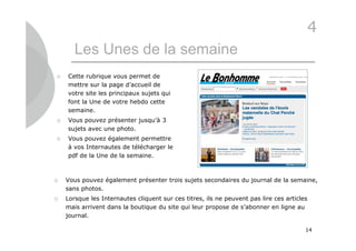 4
       Les Unes de la semaine
   Cette rubrique vous permet de
    mettre sur la page d’accueil de
    votre site les principaux sujets qui
    font la Une de votre hebdo cette
    semaine.
   Vous pouvez présenter jusqu’à 3
    sujets avec une photo.
   Vous pouvez également permettre
    à vos Internautes de télécharger le
    pdf de la Une de la semaine.



   Vous pouvez également présenter trois sujets secondaires du journal de la semaine,
    sans photos.
   Lorsque les Internautes cliquent sur ces titres, ils ne peuvent pas lire ces articles
    mais arrivent dans la boutique du site qui leur propose de s’abonner en ligne au
    journal.

                                                                                        14
 