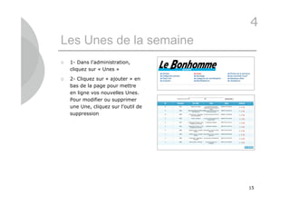 4
Les Unes de la semaine
   1- Dans l’administration,
    cliquez sur « Unes »

   2- Cliquez sur « ajouter » en
    bas de la page pour mettre
    en ligne vos nouvelles Unes.
    Pour modifier ou supprimer
    une Une, cliquez sur l’outil de
    suppression




                                      15
 
