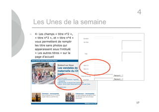 4
    Les Unes de la semaine
   4- Les champs « titre n°2 »,
    « titre n°3 », et « titre n°4 »
    vous permettent de remplir
    les titre sans photos qui
    apparaissent sous l’intitulé
    « Les autres titres » sur la
    page d’accueil




                                      17
 