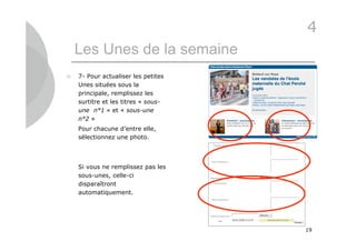 4
    Les Unes de la semaine
   7- Pour actualiser les petites
    Unes situées sous la
    principale, remplissez les
    surtitre et les titres « sous-
    une n°1 » et « sous-une
    n°2 »
    Pour chacune d’entre elle,
    sélectionnez une photo.




    Si vous ne remplissez pas les
    sous-unes, celle-ci
    disparaîtront
    automatiquement.




                                     19
 