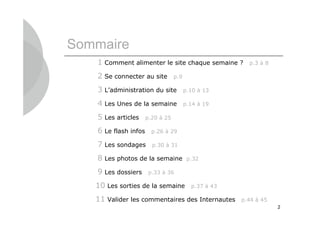 Sommaire
   1 Comment alimenter le site chaque semaine ?         p.3 à 8

   2 Se connecter au site         p.9

   3 L’administration du site           p.10 à 13

   4 Les Unes de la semaine             p.14 à 19

   5 Les articles     p.20 à 25

   6 Le flash infos     p.26 à 29

   7 Les sondages       p.30 à 31

   8 Les photos de la semaine            p.32

   9 Les dossiers      p.33 à 36

   10 Les sorties de la semaine           p.37 à 43

   11 Valider les commentaires des Internautes        p.44 à 45
                                                                  2
 