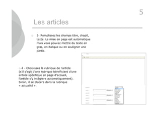 5
             Les articles
            3- Remplissez les champs titre, chapô,
             texte. La mise en page est automatique
             mais vous pouvez mettre du texte en
             gras, en italique ou en souligner une
             partie.




  4 - Choisissez la rubrique de l’article
(s’il s’agit d’une rubrique bénéficiant d’une
entrée spécifique en page d’accueil,
l’article s’y intégrera automatiquement).
Sinon, il se placera dans la rubrique
« actualité ».




                                                      21
 