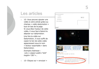 5
Les articles
   12- Vous pouvez ajouter une
    vidéo à votre article grâce au
    champs « vidéo dailymotion »
    tout en bas de la page.
    Si vous êtes l’auteur de cette
    vidéo, il vous faut d’abord la
    déposer sur dailymotion.
    Une fois la vidéo sur
    Dailymotion, il vous suffit de
    copier le lien de cette vidéo
    apparaissant sous le nom
    « lecteur exportable » dans
    Dailymotion.
    Exemple d’adresse :
    <div><object width="420"
    height="307 »…


   13- Cliquez sur « envoyer »
                                     23
 