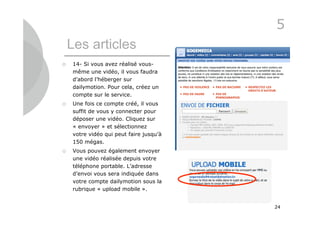 5
    Les articles
   14- Si vous avez réalisé vous-
    même une vidéo, il vous faudra
    d’abord l’héberger sur
    dailymotion. Pour cela, créez un
    compte sur le service.
   Une fois ce compte créé, il vous
    suffit de vous y connecter pour
    déposer une vidéo. Cliquez sur
    « envoyer » et sélectionnez
    votre vidéo qui peut faire jusqu’à
    150 mégas.
   Vous pouvez également envoyer
    une vidéo réalisée depuis votre
    téléphone portable. L’adresse
    d’envoi vous sera indiquée dans
    votre compte dailymotion sous la
    rubrique « upload mobile ».


                                         24
 