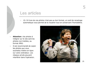 5
             Les articles
                15- Si l’une de vos photos n’est pas au bon format, un outil de recadrage
                 automatique vous permet de la recadrer tout en conservant l’homotéthie.




   Attention : les photos à
    intégrer sur le site sont les
    photos non traitées, au
    format JPEG.
   Il est recommandé de copier
    les photos que vous
    souhaitez mettre en ligne
    sur votre ordinateur. Les
    réseaux privés pouvant
    interférer dans l’opération.

                                                                                         25
 