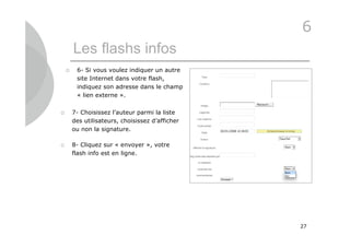 6
        Les flashs infos
        6- Si vous voulez indiquer un autre
         site Internet dans votre flash,
         indiquez son adresse dans le champ
         « lien externe ».

       7- Choisissez l’auteur parmi la liste
        des utilisateurs, choisissez d’afficher
        ou non la signature.

       8- Cliquez sur « envoyer », votre
        flash info est en ligne.




                                                  27
 