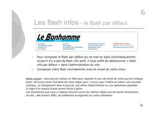 6
         Les flash infos - le flash par défaut



         Pour composer le flash par défaut qui se met en ligne automatiquement
          lorsqu’il n’y a pas de flash info actif, il vous suffit de sélectionner « flash
          info par défaut » dans l’administration du site.
         Composez votre flash normalement avec le visuel de votre choix.


Notre conseil : Vous pouvez utiliser ce flash pour rappeler le jour de sortie de votre journal (chaque
jeudi, retrouvez toute l’actualité de votre région pour 1 euro), pour mettre en valeur une nouvelle
rubrique, un changement dans le journal, vos offres d’abonnement ou vos opérations spéciales.
Il s’agit d’un espace d’auto-promo facile à gérer.
Les illustrations que vous y intégrez doivent suivre les mêmes règles que les autres illustrations
du site : des fichiers JPEG, de préférence enregistrés sur votre ordinateur.



                                                                                                   29
 