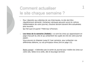 Comment actualiser                                                             1
le site chaque semaine ?
   Pour répondre aux attentes de vos Internautes, le site doit être
    régulièrement alimenté. Certaines rubriques peuvent suivre le rythme
    hebdomadaire de votre journal, d’autres doivent doivent être actualisées
    plus souvent.
    Qui fait quoi et quand ? Petit tour d’horizon.


   Les Unes de la semaine (hebdo) : ce sont les Unes qui apparaissent en
    page d’accueil du site et qui présentent les sujets de Une de votre journal
    papier.
    Vous pouvez en disposer jusqu’à 3 par semaine, pour présenter vos
    différentes éditions, ou vos principaux titres (lire en page 13).



    Notre conseil : n’attendez pas la sortie du journal pour mettre les Unes sur
    votre site, faites le la veille, dès le bouclage terminé.




                                                                                  3
 