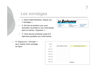 7
           Les sondages
          1- Dans l’administration, cliquez sur
           « Sondage ».

          2- Ecrivez la question que vous
           souhaitez soumettre à vos Internautes
           dans le champ « Question ».

          3- Vous pouvez proposer jusqu’à 6
           réponses possibles aux Internautes.


   4- Cliquez sur « Envoyer »
    pour mettre votre sondage
    en ligne.




                                                   30
 