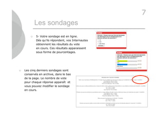 7
            Les sondages
           5- Votre sondage est en ligne.
            Dès qu’ils répondent, vos Internautes
            obtiennent les résultats du vote
            en cours. Ces résultats apparaissent
            sous forme de pourcentages.




   Les cinq derniers sondages sont
    conservés en archive, dans le bas
    de la page. Le nombre de vote
    pour chaque réponse apparaît et
    vous pouvez modifier le sondage
    en cours.




                                                    31
 