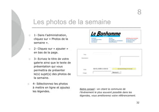 8
    Les photos de la semaine
   1- Dans l’administration,
    cliquez sur « Photos de la
    semaine ».

   2- Cliquez sur « ajouter »
    en bas de la page.

   3- Ecrivez le titre de votre
    galerie ainsi que le texte de
    présentation qui vous
    permettra de présenter
    le(s) sujet(s) des photos de
    la semaine.

   4- Sélectionnez les photos
    à mettre en ligne et ajoutez
                                    Notre conseil : en citant la commune de
    les légendes.                   l’événement le plus souvent possible dans les
                                    légendes, vous améliorerez votre référencement.


                                                                                      32
 