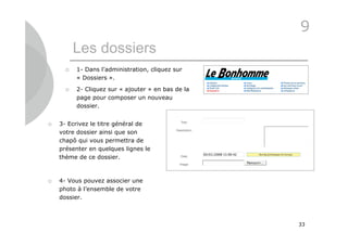 9
          Les dossiers
         1- Dans l’administration, cliquez sur
          « Dossiers ».

         2- Cliquez sur « ajouter » en bas de la
          page pour composer un nouveau
          dossier.


   3- Ecrivez le titre général de
    votre dossier ainsi que son
    chapô qui vous permettra de
    présenter en quelques lignes le
    thème de ce dossier.



   4- Vous pouvez associer une
    photo à l’ensemble de votre
    dossier.



                                                    33
 