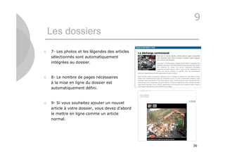 9
    Les dossiers
   7- Les photos et les légendes des articles
    sélectionnés sont automatiquement
    intégrées au dossier.


   8- Le nombre de pages nécessaires
    à la mise en ligne du dossier est
    automatiquement défini.



   9- Si vous souhaitez ajouter un nouvel
    article à votre dossier, vous devez d’abord
    le mettre en ligne comme un article
    normal.




                                                  36
 