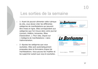 10
     Les sorties de la semaine
   1- Avant de pouvoir alimenter cette rubrique
    du site, vous devez créer les différentes
    catégories de manifestations qui peuvent
    être mises en ligne. Elles correspondent aux
    catégories que l’on trouve dans votre journal
    (concert, théâtre, brocantes, fêtes
    d’association…). Pour cela, cliquez sur
    « Catégorie de manifestations » dans
    l’administration.

   2- Ajoutez les catégories que vous
    souhaitez. Elles sont automatiquement
    proposées dans le formulaire d’ajout de
    manifestations. Vous pouvez les modifier et
    les supprimer autant que vous le souhaitez.




                                                    37
 