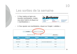 10
    Les sorties de la semaine
   3- Pour mettre en ligne une
    nouvelle manifestation, rendez-
    vous dans l’admin et cliquez sur
    « manifestations ».


   4- Pour ajouter une manifestation, cliquez sur l’onglet « validées »




                                                                           39
 