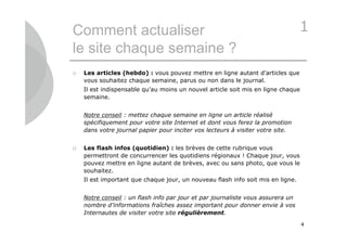 Comment actualiser                                                               1
le site chaque semaine ?
   Les articles (hebdo) : vous pouvez mettre en ligne autant d’articles que
    vous souhaitez chaque semaine, parus ou non dans le journal.
    Il est indispensable qu’au moins un nouvel article soit mis en ligne chaque
    semaine.


    Notre conseil : mettez chaque semaine en ligne un article réalisé
    spécifiquement pour votre site Internet et dont vous ferez la promotion
    dans votre journal papier pour inciter vos lecteurs à visiter votre site.


   Les flash infos (quotidien) : les brèves de cette rubrique vous
    permettront de concurrencer les quotidiens régionaux ! Chaque jour, vous
    pouvez mettre en ligne autant de brèves, avec ou sans photo, que vous le
    souhaitez.
    Il est important que chaque jour, un nouveau flash info soit mis en ligne.


    Notre conseil : un flash info par jour et par journaliste vous assurera un
    nombre d’informations fraîches assez important pour donner envie à vos
    Internautes de visiter votre site régulièrement.

                                                                                  4
 