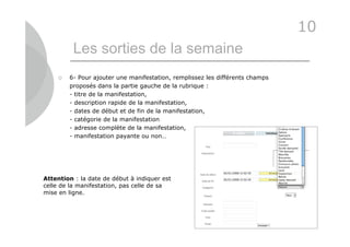 10
          Les sorties de la semaine
        6- Pour ajouter une manifestation, remplissez les différents champs
         proposés dans la partie gauche de la rubrique :
         - titre de la manifestation,
         - description rapide de la manifestation,
         - dates de début et de fin de la manifestation,
         - catégorie de la manifestation
         - adresse complète de la manifestation,
         - manifestation payante ou non…




Attention : la date de début à indiquer est
celle de la manifestation, pas celle de sa
mise en ligne.




                                                                               41
 