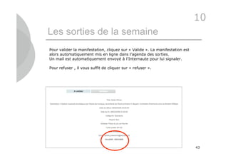 10
Les sorties de la semaine
Pour valider la manifestation, cliquez sur « Valide ». La manifestation est
alors automatiquement mis en ligne dans l’agenda des sorties.
Un mail est automatiquement envoyé à l’Internaute pour lui signaler.

Pour refuser , il vous suffit de cliquer sur « refuser ».




                                                                              43
 