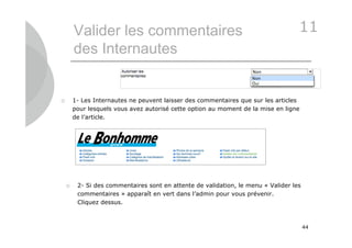 Valider les commentaires                                                   11
        des Internautes


       1- Les Internautes ne peuvent laisser des commentaires que sur les articles
        pour lesquels vous avez autorisé cette option au moment de la mise en ligne
        de l’article.




        2- Si des commentaires sont en attente de validation, le menu « Valider les
         commentaires » apparaît en vert dans l’admin pour vous prévenir.
         Cliquez dessus.



                                                                                       44
 