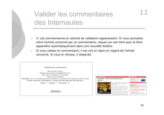 Valider les commentaires                                                      11
    des Internautes

   3- Les commentaires en attente de validation apparaissent. Si vous souhaitez
    relire l’article concerné par ce commentaire, cliquez sur son titre pour le faire
    apparaître automatiquement dans une nouvelle fenêtre.
   Si vous validez le commentaire, il est mis en ligne en regard de l’article
    concerné. Si vous le refusez, il disparaît.




                                                                                   45
 