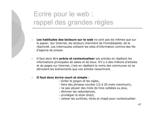 Ecrire pour le web :
    rappel des grandes règles

   Les habitudes des lecteurs sur le web ne sont pas les mêmes que sur
    le papier. Sur Internet, les lecteurs cherchent de l’immédiateté, de la
    réactivité. Les Internautes utilisent les sites d’information comme des fils
    d’agence de presse.


   Il faut donc être précis et contextualiser ses articles en répétant les
    informations principales de dates et de lieux. S’il y a des millions d’articles
    et de pages sur Internet, c’est en répétant le noms des communes où se
    déroulent les événements que vos articles ressortiront.


   Il faut donc écrire court et simple :
                   - éviter le jargon et les sigles,
                   - faire des phrases courtes (12 à 20 mots maximum),
                   - ne pas abuser des mots de trois syllabes ou plus,
                   - éliminer les redondances,
                   - privilégier le style direct,
                   - utiliser les surtitres, titres et chapô pour contextuailser.

                                                                                      47
 