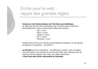 Ecrire pour le web :
    rappel des grandes règles

   Conserver les fondamentaux de l’écriture journalistique.
    La règle des 5W est très importantes pour l’écriture web et doit être
    particulièrement mise en avant dès le début des articles :
                    - Qui ? (who)
                    - Quoi ? (what)
                    - Quand ? (when)
                    - Où ? (where)
                    - Pourquoi ? (why)

    Exactement comme pour l’écriture journalistique classique, on pet ajouter
    la réponse à la question : Comment ?


   La titraille est très importante : ces éléments (surtitre, titre et chapô)
    vont permettre à vos articles et à votre site d’être bien référencé par les
    moteurs comme Google. Pour cela, une règle importante :
    il faut faire des titres informatifs et localisés.



                                                                                  48
 