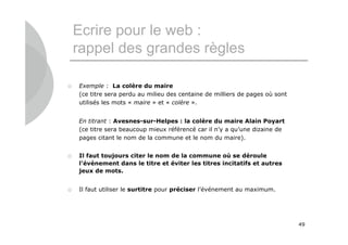 Ecrire pour le web :
    rappel des grandes règles

   Exemple : La colère du maire
    (ce titre sera perdu au milieu des centaine de milliers de pages où sont
    utilisés les mots « maire » et « colère ».


    En titrant : Avesnes-sur-Helpes : la colère du maire Alain Poyart
    (ce titre sera beaucoup mieux référencé car il n’y a qu’une dizaine de
    pages citant le nom de la commune et le nom du maire).


   Il faut toujours citer le nom de la commune où se déroule
    l’événement dans le titre et éviter les titres incitatifs et autres
    jeux de mots.


   Il faut utiliser le surtitre pour préciser l’événement au maximum.




                                                                               49
 