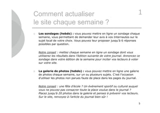 Comment actualiser                                                              1
le site chaque semaine ?
   Les sondages (hebdo) : vous pouvez mettre en ligne un sondage chaque
    semaine, vous permettant de demander leur avis à vos Internautes sur le
    sujet local de votre choix. Vous pouvez leur proposer jusqu’à 6 réponses
    possibles par question.


    Notre conseil : mettez chaque semaine en ligne un sondage dont vous
    utiliserez les résultats dans l’édition suivante de votre journal. Annoncez ce
    sondage dans votre édition de la semaine pour inciter vos lecteurs à voter
    sur votre site.


   La galerie de photos (hebdo) : vous pouvez mettre en ligne une galerie
    de photos chaque semaine, sur un ou plusieurs sujets. C’est l’occasion
    d’utiliser les photos non parues faute de place dans les pages du journal.


    Notre conseil : une fête d’école ? Un événement sportif ou culturel auquel
    vous ne pouvez pas consacrer toute la place voulue dans le journal ?
    Placez jusqu’à 20 photos dans la galerie et pensez à prévenir vos lecteurs.
    Sur le site, renvoyez à l’article du journal bien sûr !

                                                                                  5
 