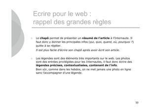 Ecrire pour le web :
    rappel des grandes règles

   Le chapô permet de présenter un résumé de l’article à l’Internaute. Il
    faut donc y donner les principales infos (qui, quoi, quand, où, pourquoi ?)
    quitte à se répéter.
    Il est plus facile d’écrire son chapô après avoir écrit son article.


   Les légendes sont des éléments très importants sur le web. Les photos
    sont des entrées privilégiées pour les Internautes, il faut donc écrire des
    légendes précises, contextualisées, contenant de l’info.
    Bien sûr, comme dans les hebdos, on ne met jamais une photo en ligne
    sans l’accompagner d’une légende.




                                                                                  50
 