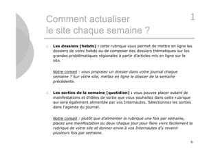 Comment actualiser                                                           1
le site chaque semaine ?
   Les dossiers (hebdo) : cette rubrique vous permet de mettre en ligne les
    dossiers de votre hebdo ou de composer des dossiers thématiques sur les
    grandes problématiques régionales à partir d’articles mis en ligne sur le
    site.


    Notre conseil : vous proposez un dossier dans votre journal chaque
    semaine ? Sur votre site, mettez en ligne le dossier de la semaine
    précédente.


   Les sorties de la semaine (quotidien) : vous pouvez placer autant de
    manifestations et d’idées de sortie que vous souhaitez dans cette rubrique
    qui sera également alimentée par vos Internautes. Sélectionnez les sorties
    dans l’agenda du journal.


    Notre conseil : plutôt que d’alimenter la rubrique une fois par semaine,
    placez une manifestation ou deux chaque jour pour faire vivre facilement la
    rubrique de votre site et donner envie à vos Internautes d’y revenir
    plusieurs fois par semaine.

                                                                              6
 