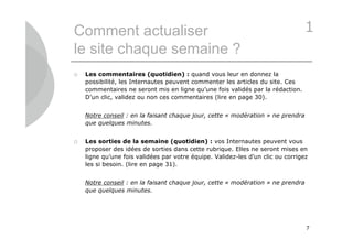 Comment actualiser                                                              1
le site chaque semaine ?
   Les commentaires (quotidien) : quand vous leur en donnez la
    possibilité, les Internautes peuvent commenter les articles du site. Ces
    commentaires ne seront mis en ligne qu’une fois validés par la rédaction.
    D’un clic, validez ou non ces commentaires (lire en page 30).


    Notre conseil : en la faisant chaque jour, cette « modération » ne prendra
    que quelques minutes.


   Les sorties de la semaine (quotidien) : vos Internautes peuvent vous
    proposer des idées de sorties dans cette rubrique. Elles ne seront mises en
    ligne qu’une fois validées par votre équipe. Validez-les d’un clic ou corrigez
    les si besoin. (lire en page 31).


    Notre conseil : en la faisant chaque jour, cette « modération » ne prendra
    que quelques minutes.




                                                                                 7
 