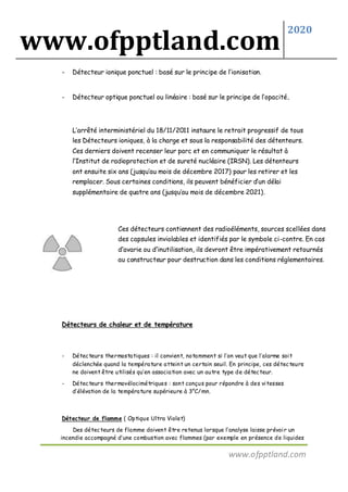 www.ofpptland.com
2020
www.ofpptland.com
- Détecteur ionique ponctuel : basé sur le principe de l’ionisation.
- Détecteur optique ponctuel ou linéaire : basé sur le principe de l’opacité.
L’arrêté interministériel du 18/11/2011 instaure le retrait progressif de tous
les Détecteurs ioniques, à la charge et sous la responsabilité des détenteurs.
Ces derniers doivent recenser leur parc et en communiquer le résultat à
l’Institut de radioprotection et de sureté nucléaire (IRSN). Les détenteurs
ont ensuite six ans (jusqu’au mois de décembre 2017) pour les retirer et les
remplacer. Sous certaines conditions, ils peuvent bénéficier d’un délai
supplémentaire de quatre ans (jusqu’au mois de décembre 2021).
Ces détecteurs contiennent des radioéléments, sources scellées dans
des capsules inviolables et identifiés par le symbole ci-contre. En cas
d’avarie ou d’inutilisation, ils devront être impérativement retournés
au constructeur pour destruction dans les conditions réglementaires.
Détecteurs de chaleur et de température
- Détecteurs thermostatiques : il convient, notamment si l’on veut que l’alarme soit
déclenchée quand la température atteint un certain seuil. En principe, ces détecteurs
ne doivent être utilisés qu’en association avec un autre type de détecteur.
- Détecteurs thermovélocimétriques : sont conçus pour répondre à des vitesses
d’élévation de la température supérieure à 3°C/mn.
Détecteur de flamme ( Optique Ultra Violet)
Des détecteurs de flamme doivent être retenus lorsque l’analyse laisse prévoir un
incendie accompagné d’une combustion avec flammes (par exemple en présence de liquides
 