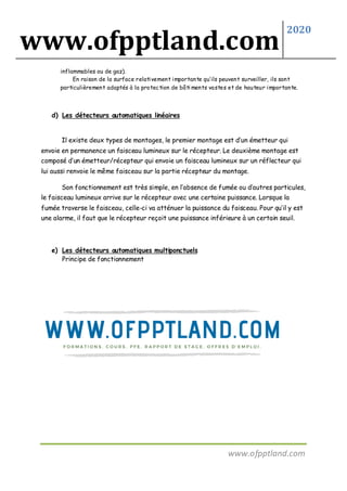 www.ofpptland.com
2020
www.ofpptland.com
inflammables ou de gaz).
En raison de la surface relativement importante qu’ils peuvent surveiller, ils sont
particulièrement adaptés à la protection de bâti ments vastes et de hauteur importante.
d) Les détecteurs automatiques linéaires
Il existe deux types de montages, le premier montage est d’un émetteur qui
envoie en permanence un faisceau lumineux sur le récepteur. Le deuxième montage est
composé d’un émetteur/récepteur qui envoie un faisceau lumineux sur un réflecteur qui
lui aussi renvoie le même faisceau sur la partie récepteur du montage.
Son fonctionnement est très simple, en l’absence de fumée ou d’autres particules,
le faisceau lumineux arrive sur le récepteur avec une certaine puissance. Lorsque la
fumée traverse le faisceau, celle-ci va atténuer la puissance du faisceau. Pour qu’il y est
une alarme, il faut que le récepteur reçoit une puissance inférieure à un certain seuil.
e) Les détecteurs automatiques multiponctuels
Principe de fonctionnement
 