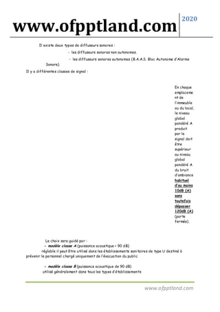 www.ofpptland.com
2020
www.ofpptland.com
Il existe deux types de diffuseurs sonores :
- les diffuseurs sonores non autonomes.
- les diffuseurs sonores autonomes (B.A.A.S. Bloc Autonome d’Alarme
Sonore).
Il y a différentes classes de signal :
En chaque
emplaceme
nt de
l’immeuble
ou du local,
le niveau
global
pondéré A
produit
par le
signal doit
être
supérieur
au niveau
global
pondéré A
du bruit
d’ambiance
habituel
d’au moins
10dB (A)
sans
toutefois
dépasser
120dB (A)
(porte
fermée).
Le choix sera guidé par :
- modèle classe A (puissance acoustique < 90 dB)
réglable il peut être utilisé dans les établissements sanitaires de type U destiné à
prévenir le personnel chargé uniquement de l’évacuation du public
- modèle classe B (puissance acoustique de 90 dB)
utilisé généralement dans tous les types d’établissements
 