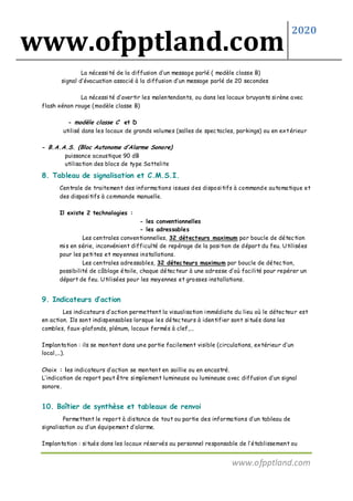 www.ofpptland.com
2020
www.ofpptland.com
La nécessité de la diffusion d’un message parlé ( modèle classe B)
signal d’évacuation associé à la diffusion d’un message parlé de 20 secondes
La nécessité d’avertir les malentendants, ou dans les locaux bruyants sirène avec
flash xénon rouge (modèle classe B)
- modèle classe C et D
utilisé dans les locaux de grands volumes (salles de spectacles, parkings) ou en extérieur
- B.A.A.S. (Bloc Autonome d’Alarme Sonore)
puissance acoustique 90 dB
utilisation des blocs de type Sattelite
8. Tableau de signalisation et C.M.S.I.
Centrale de traitement des informations issues des dispositifs à commande automatique et
des dispositifs à commande manuelle.
Il existe 2 technologies :
- les conventionnelles
- les adressables
Les centrales conventionnelles, 32 détecteurs maximum par boucle de détection
mis en série, inconvénient difficulté de repérage de la position de départ du feu. Utilisées
pour les petites et moyennes installations.
Les centrales adressables, 32 détecteurs maximum par boucle de détection,
possibilité de câblage étoile, chaque détecteur à une adresse d’où facilité pour repérer un
départ de feu. Utilisées pour les moyennes et grosses installations.
9. Indicateurs d’action
Les indicateurs d’action permettent la visualisation immédiate du lieu où le détecteur est
en action. Ils sont indispensables lorsque les détecteurs à identifier sont situés dans les
combles, faux-plafonds, plénum, locaux fermés à clef,...
Implantation : ils se montent dans une partie facilement visible (circulations, extérieur d’un
local,...).
Choix : les indicateurs d’action se montent en saillie ou en encastré.
L’indication de report peut être simplement lumineuse ou lumineuse avec diffusion d’un signal
sonore.
10. Boîtier de synthèse et tableaux de renvoi
Permettent le report à distance de tout ou partie des informations d’un tableau de
signalisation ou d’un équipement d’alarme.
Implantation : situés dans les locaux réservés au personnel responsable de l’établissement ou
 