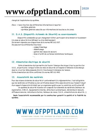 www.ofpptland.com
2020
www.ofpptland.com
chargé de l’exploitation du système.
Choix : il sera fonction des différentes informations à reporter :
- synthèse générale.
- synthèse générale associée aux informations de boucles ou de zones.
11. D.A.S. (Dispositifs Actionnés de Sécurité) ou asservissements
Dispositifs commandés qui par changement d’état, participent directement et localement
à la mise en sécurité d’un bâtiment ou d’un établissement.
Ils doivent répondre aux dispositions de la norme NFS 61-937.
Ils assurent les différentes fonctions :
- compartimentage
- désenfumage
- gestion des issues de secours
- mise à l’arrêt de certaines installations techniques
- ...
12. Alimentation électrique de sécurité
Cette alimentation doit permettre de fournir l’énergie électrique à tout ou partie d’un
S.S.I., en particulier, lorsque l’ordre de mise en sécurité correspond à l’émission d’une énergie
dans le circuit de télécommande (D.A.S.) fonctionnant à émission de tension.
Cette alimentation doit être conforme à la norme NFS 61-940.
13. Associativité des matériels
Pour des raisons évidentes de sécurité et conformément à la réglementation, il est obligatoire
que les matériels certifiables ou non certifiables devant être associés entre eux fassent l’objet
d’un rapport d’associativité établi par un organisme agréé ou par le comité de certification NF.
Un système de sécurité incendie est composé d’un ensemble de matériels (tableaux de
signalisation, C.M.S.I., équipements d’alarme, détecteurs automatiques, déclencheurs manuels,
diffuseurs sonores, indicateurs d’action, tableaux de renvoi, D.A.S., alimentations de sécurité,...).
Seule l’associativité recommandée par le constructeur garantit la qualité et la fiabilité du
système.
 