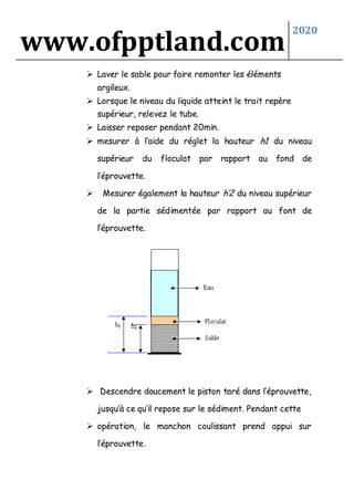www.ofpptland.com
2020
 Laver le sable pour faire remonter les éléments
argileux.
 Lorsque le niveau du liquide atteint le trait repère
supérieur, relevez le tube.
 Laisser reposer pendant 20min.
 mesurer à l’aide du réglet la hauteur h1 du niveau
supérieur du floculat par rapport au fond de
l’éprouvette.
 Mesurer également la hauteur h’2 du niveau supérieur
de la partie sédimentée par rapport au font de
l’éprouvette.
 Descendre doucement le piston taré dans l’éprouvette,
jusqu’à ce qu’il repose sur le sédiment. Pendant cette
 opération, le manchon coulissant prend appui sur
l’éprouvette.
 