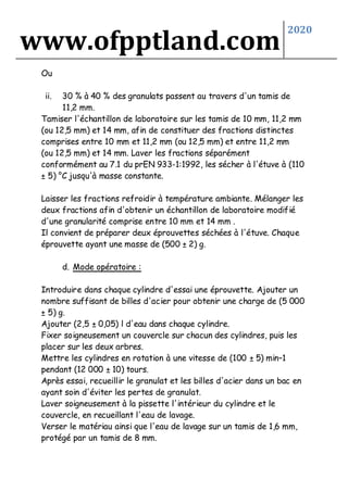 www.ofpptland.com
2020
Ou
ii. 30 % à 40 % des granulats passent au travers d'un tamis de
11,2 mm.
Tamiser l'échantillon de laboratoire sur les tamis de 10 mm, 11,2 mm
(ou 12,5 mm) et 14 mm, afin de constituer des fractions distinctes
comprises entre 10 mm et 11,2 mm (ou 12,5 mm) et entre 11,2 mm
(ou 12,5 mm) et 14 mm. Laver les fractions séparément
conformément au 7.1 du prEN 933-1:1992, les sécher à l'étuve à (110
± 5) °C jusqu'à masse constante.
Laisser les fractions refroidir à température ambiante. Mélanger les
deux fractions afin d'obtenir un échantillon de laboratoire modifié
d'une granularité comprise entre 10 mm et 14 mm .
Il convient de préparer deux éprouvettes séchées à l'étuve. Chaque
éprouvette ayant une masse de (500 ± 2) g.
d. Mode opératoire :
Introduire dans chaque cylindre d'essai une éprouvette. Ajouter un
nombre suffisant de billes d'acier pour obtenir une charge de (5 000
± 5) g.
Ajouter (2,5 ± 0,05) l d'eau dans chaque cylindre.
Fixer soigneusement un couvercle sur chacun des cylindres, puis les
placer sur les deux arbres.
Mettre les cylindres en rotation à une vitesse de (100 ± 5) min–1
pendant (12 000 ± 10) tours.
Après essai, recueillir le granulat et les billes d'acier dans un bac en
ayant soin d'éviter les pertes de granulat.
Laver soigneusement à la pissette l'intérieur du cylindre et le
couvercle, en recueillant l'eau de lavage.
Verser le matériau ainsi que l'eau de lavage sur un tamis de 1,6 mm,
protégé par un tamis de 8 mm.
 