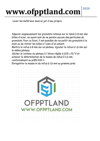 www.ofpptland.com
2020
Laver les matériaux sous un jet d'eau propre.
Séparer soigneusement les granulats retenus sur le tamis à 8 mm des
billes d'acier, en ayant soin de ne perdre aucune des particules de
granulats. Pour ce faire, il est possible de recueillir les granulats à la
main ou de retirer les billes à l'aide d'un aimant.
Mettre le refus à 8 mm sur un plateau. Ajouter le refus à 1,6 mm sur
le même plateau.
Sécher le contenu du plateau à l'étuve réglée à (110 ± 5) °C et
achever la détermination de la masse de refus à 1,6 mm
conformément au prEN 933-1.
Enregistrer la masse m du refus à 1,6 mm au gramme près.
 