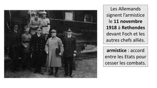 Les Allemands
signent l’armistice
le 11 novembre
1918 à Rethondes
devant Foch et les
autres chefs alliés.
armistice : accord
entre les Etats pour
cesser les combats.
 